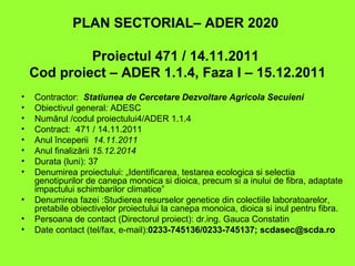 PLAN SECTORIAL– ADER 2020

             Proiectul 471 / 14.11.2011
    Cod proiect – ADER 1.1.4, Faza I – 15.12.2011
•   Contractor: Statiunea de Cercetare Dezvoltare Agricola Secuieni
•   Obiectivul general: ADESC
•   Numărul /codul proiectului4/ADER 1.1.4
•   Contract: 471 / 14.11.2011
•   Anul începerii 14.11.2011
•   Anul finalizării 15.12.2014
•   Durata (luni): 37
•   Denumirea proiectului: „Identificarea, testarea ecologica si selectia
    genotipurilor de canepa monoica si dioica, precum si a inului de fibra, adaptate
    impactului schimbarilor climatice”
•   Denumirea fazei :Studierea resurselor genetice din colectiile laboratoarelor,
    pretabile obiectivelor proiectului la canepa monoica, dioica si inul pentru fibra.
•   Persoana de contact (Directorul proiect): dr.ing. Gauca Constatin
•   Date contact (tel/fax, e-mail):0233-745136/0233-745137; scdasec@scda.ro
 