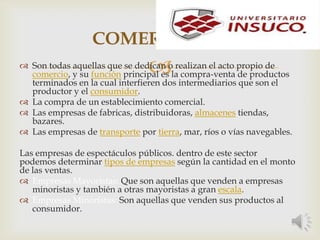 
COMERCIALES
 Son todas aquellas que se dedican o realizan el acto propio de
comercio, y su función principal es la compra-venta de productos
terminados en la cual interfieren dos intermediarios que son el
productor y el consumidor.
 La compra de un establecimiento comercial.
 Las empresas de fabricas, distribuidoras, almacenes tiendas,
bazares.
 Las empresas de transporte por tierra, mar, ríos o vías navegables.
Las empresas de espectáculos públicos. dentro de este sector
podemos determinar tipos de empresas según la cantidad en el monto
de las ventas.
 Empresas Mayoristas: Que son aquellas que venden a empresas
minoristas y también a otras mayoristas a gran escala.
 Empresas Minoristas: Son aquellas que venden sus productos al
consumidor.
 
