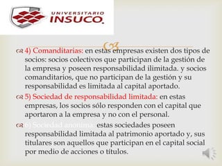  4) Comanditarias: en estas empresas existen dos tipos de
socios: socios colectivos que participan de la gestión de
la empresa y poseen responsabilidad ilimitada. y socios
comanditarios, que no participan de la gestión y su
responsabilidad es limitada al capital aportado.
 5) Sociedad de responsabilidad limitada: en estas
empresas, los socios sólo responden con el capital que
aportaron a la empresa y no con el personal.
 6) Sociedad anónima: estas sociedades poseen
responsabilidad limitada al patrimonio aportado y, sus
titulares son aquellos que participan en el capital social
por medio de acciones o títulos.
 