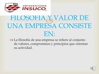 FILOSOFIA Y VALOR DE
UNA EMPRESA CONSISTE
EN:
 La filosofía de una empresa se refiere al conjunto
de valores, compromisos y principios que orientan
su actividad.
 