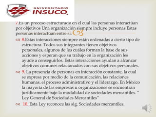 
7.Es un proceso estructurado en el cual las personas interactúan
por objetivos Una organización siempre incluye personas Estas
personas interactúan entre sí.
 8.Estas interacciones siempre están ordenadas a cierto tipo de
estructura. Todos sus integrantes tienen objetivos
personales, algunos de los cuáles forman la base de sus
acciones y esperan que su trabajo en la organización les
ayude a conseguirlos. Estas interacciones ayudan a alcanzar
objetivos comunes relacionados con sus objetivos personales.
 9. La presencia de personas en interacción constante, la cual
se expresa por medio de la comunicación, las relaciones
humanas, el proceso administrativo y el liderazgo, En México
la mayoría de las empresas u organizaciones se encuentran
jurídicamente bajo la modalidad de sociedades mercantiles. “
Ley General de Sociedades Mercantiles”
 10. Esta Ley reconoce las sig. Sociedades mercantiles.
 
