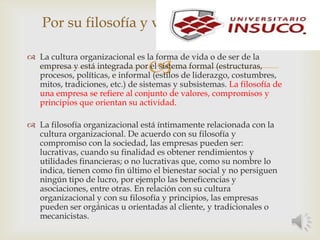 
Por su filosofía y valores
 La cultura organizacional es la forma de vida o de ser de la
empresa y está integrada por el sistema formal (estructuras,
procesos, políticas, e informal (estilos de liderazgo, costumbres,
mitos, tradiciones, etc.) de sistemas y subsistemas. La filosofía de
una empresa se refiere al conjunto de valores, compromisos y
principios que orientan su actividad.
 La filosofía organizacional está íntimamente relacionada con la
cultura organizacional. De acuerdo con su filosofía y
compromiso con la sociedad, las empresas pueden ser:
lucrativas, cuando su finalidad es obtener rendimientos y
utilidades financieras; o no lucrativas que, como su nombre lo
indica, tienen como fin último el bienestar social y no persiguen
ningún tipo de lucro, por ejemplo las beneficencias y
asociaciones, entre otras. En relación con su cultura
organizacional y con su filosofía y principios, las empresas
pueden ser orgánicas u orientadas al cliente, y tradicionales o
mecanicistas.
 