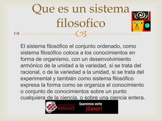 
El sistema filosófico el conjunto ordenado, como
sistema filosófico coloca a los conocimientos en
forma de organismo, con un desenvolvimiento
armónico de la unidad a la variedad, si se trata del
racional, o de la variedad a la unidad, si se trata del
experimental y también como sistema filosófico
expresa la forma como se organiza el conocimiento
o conjunto de conocimientos sobre un punto
cualquiera de la ciencia, o sobre una ciencia entera.
Que es un sistema
filosofico
 