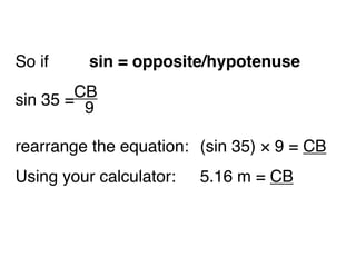 So if 
 
 
 sin = opposite/hypotenuse

 35 =CB

 
sin    9

rearrange the equation:
 (sin 35) × 9 = CB
Using your calculator:
 
 5.16 m = CB
 