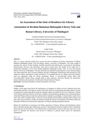 Information and Knowledge Management                                                          www.iiste.org
ISSN 2224-5758 (Paper) ISSN 2224-896X (Online)
Vol 1, No.2, 2011


           An Assessment of the State of Readiness for Library
Automation in Ibrahim Badamasi Babangida Library Yola and
                   Ramat Library, University of Maiduguri
                              Oyelekan Gbadebo Oyeniran (Corresponding author)
                    Department of Library and Information Science, University of Maiduguri
                                  P.M.B. 1069, Maiduguri, Borno State, Nigeria
                            Tel: +2348058593067 E-mail: gbadebo07@yahoo.com


                                                  Joseph Tumba
                                     Ramat Library, University of Maiduguri
                                  P.M.B. 1069, Maiduguri, Borno State, Nigeria
                             Tel: +2348028316206 E-mail: joetumba@gmail.com
Abstract
This is a survey research carried out to assess the state of readiness for library automation in Ibrahim
Badamasi Babangida Library Yola and Ramat Library, University of Maiduguri. The study sought to
ascertain the sources of their funding, available personnel and infrastructure on ground for automation.
Questionnaire, interview and observation were used to collect data. The sample of the study was 27
professional librarians. 8 were from Ibrahim Badamasi Babangida Library, Yola; 19 were from Ramat
Library, University of Maiduguri. The data collected were analyzed using frequency counts and percentages.
The study found that: there was poor funding, and lack of/inadequate infrastructure and personnel for the
purpose of library automation in both universities. It concluded that the two federal university libraries
were not adequately ready for library automation. Hence, it recommended among others that,
Vice-Chancellors should release enough funds to their respective university libraries for automation,
Internet facilities and connection to the National Virtual Library of Nigeria.
Keywords: Assessment, Readiness, Library automation, University.

1. Introduction
Molhot (1978) agrees that before the introduction of computers to library services, librarians have been
undervalued and their work tread as routine while their skills go unrecognized and under-utilized. The use
of computers in performing library tasks has changed readers’ perception of the role of librarians. Camber
(1974) opines that those libraries, which have initiated a mechanization programme, have attracted attention
within the library profession and have enhanced their reputation accordingly. Communication experts have
said, “The world is a global village”. This can only be possible with the library situation where resources of
each other can be shared no matter the distance through the Internet. Summerhill (1994) Reid (1996) and
Mcmurdo (1998) have all stressed the importance of resource sharing through the Internet.

Before the introduction of computers into library operations in Nigeria, libraries and information centers
had to manually manage their information resources. Such laborious practices tended to delay information
processing and service delivery. The ineffectiveness of information services at that time, gave rise to the
desire to automate the functions and services of libraries to provide better names for information
management.

1|Page
www.iiste.org
 
