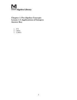  Algebra	
  Library	
  
	
  
	
  
	
  
Chapter 1: Pre-Algebra Concepts
Lesson 1.7: Applications of Integers
Answer Key


       1. 37°F
       2. 1200 ft
       3. 11,000 ft




                                        2	
  
 