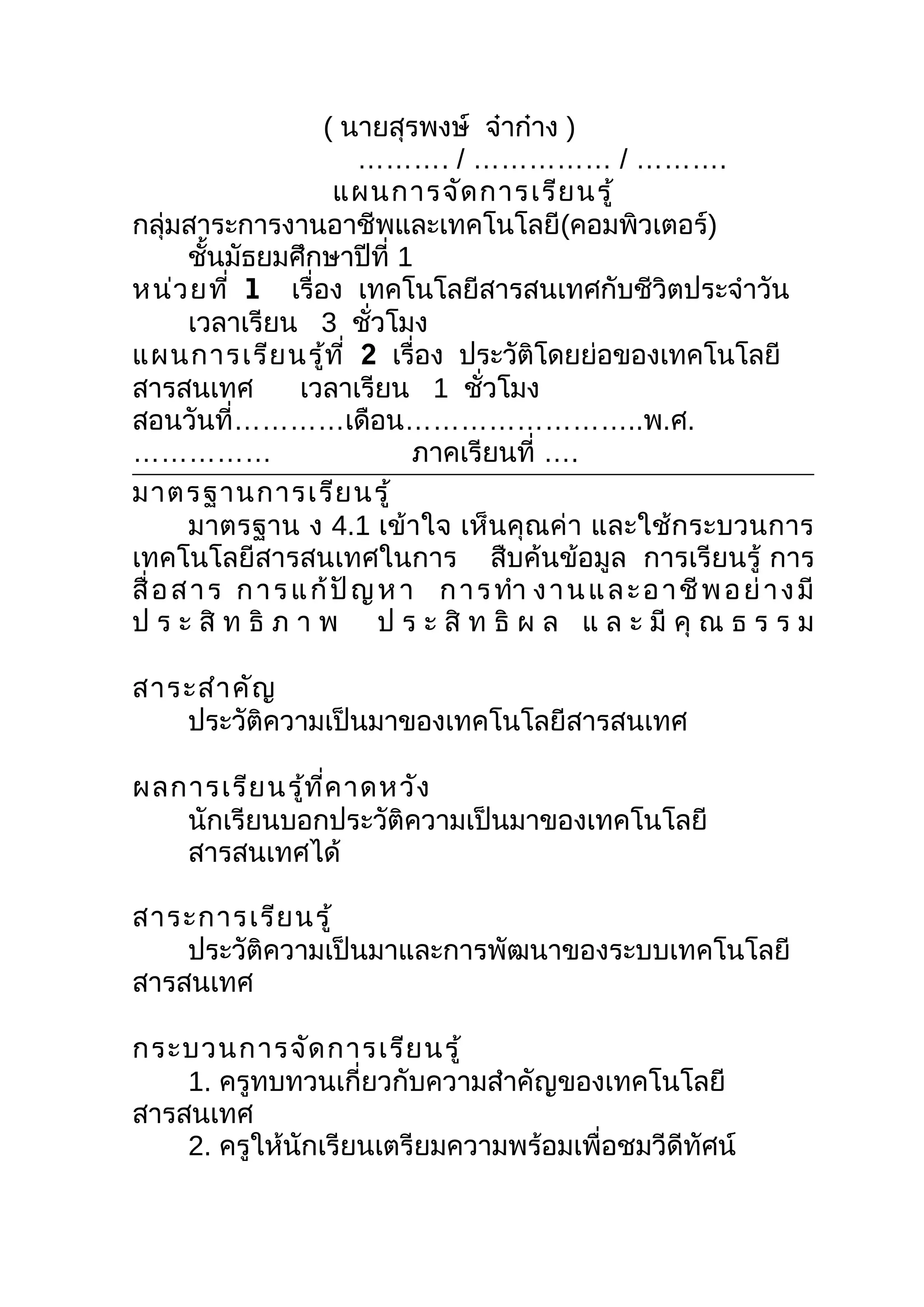 ( นายสุรพงษ์ จ๋าก๋าง )
                          ………. / …………… / ……….
                       แผนการจัด การเรีย นรู้
กลุ่มสาระการงานอาชีพและเทคโนโลยี(คอมพิวเตอร์)
       ชันมัธยมศึกษาปีที่ 1
          ้
หน่ว ยที่ 1 เรื่อง เทคโนโลยีสารสนเทศกับชีวิตประจำาวัน
       เวลาเรียน 3 ชัวโมง  ่
แผนการเรีย นรู้ท ี่ 2 เรื่อง ประวัติโดยย่อของเทคโนโลยี
สารสนเทศ           เวลาเรียน 1 ชัวโมง่
สอนวันที่…………เดือน……………………..พ.ศ.
……………                          ภาคเรียนที่ ….
มาตรฐานการเรีย นรู้
       มาตรฐาน ง 4.1 เข้าใจ เห็นคุณค่า และใช้กระบวนการ
เทคโนโลยีสารสนเทศในการ สืบค้นข้อมูล การเรียนรู้ การ
สื่ อ ส า ร ก า ร แ ก้ ปั ญ ห า ก า ร ทำา ง า น แ ล ะ อ า ชี พ อ ย่ า ง มี
ป ร ะ สิ ท ธิ ภ า พ ป ร ะ สิ ท ธิ ผ ล แ ล ะ มี คุ ณ ธ ร ร ม

สาระสำา คัญ
   ประวัติความเป็นมาของเทคโนโลยีสารสนเทศ

ผลการเรีย นรู้ท ี่ค าดหวัง
   นักเรียนบอกประวัติความเป็นมาของเทคโนโลยี
   สารสนเทศได้

สาระการเรีย นรู้
    ประวัติความเป็นมาและการพัฒนาของระบบเทคโนโลยี
สารสนเทศ

กระบวนการจัด การเรีย นรู้
    1. ครูทบทวนเกี่ยวกับความสำาคัญของเทคโนโลยี
สารสนเทศ
    2. ครูให้นักเรียนเตรียมความพร้อมเพื่อชมวีดีทัศน์
 