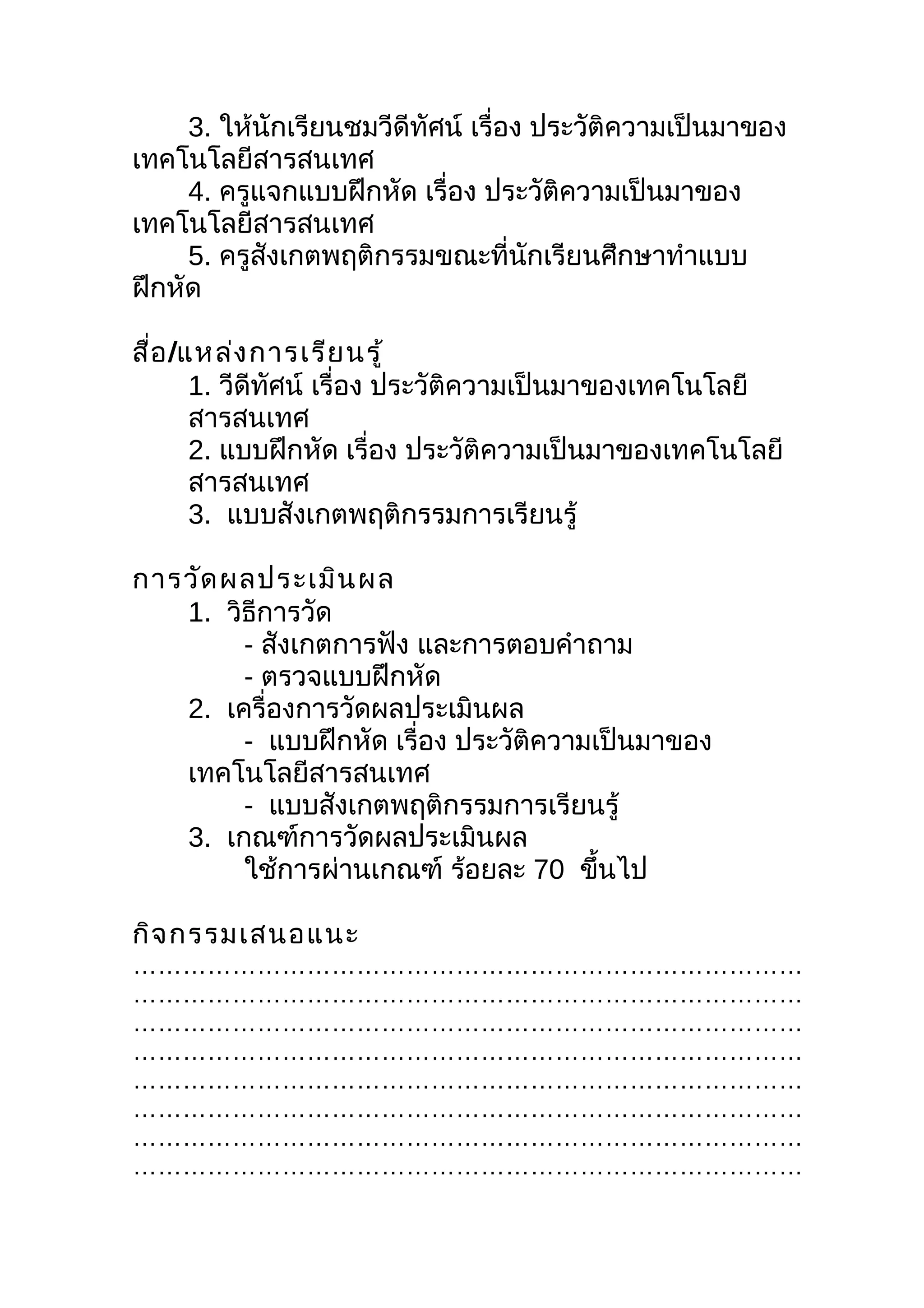 3. ให้นักเรียนชมวีดีทัศน์ เรื่อง ประวัติความเป็นมาของ
เทคโนโลยีสารสนเทศ
     4. ครูแจกแบบฝึกหัด เรื่อง ประวัติความเป็นมาของ
เทคโนโลยีสารสนเทศ
     5. ครูสังเกตพฤติกรรมขณะที่นักเรียนศึกษาทำาแบบ
ฝึกหัด

สื่อ /แหล่ง การเรีย นรู้
       1. วีดีทศน์ เรื่อง ประวัติความเป็นมาของเทคโนโลยี
               ั
       สารสนเทศ
       2. แบบฝึกหัด เรื่อง ประวัติความเป็นมาของเทคโนโลยี
       สารสนเทศ
       3. แบบสังเกตพฤติกรรมการเรียนรู้

การวัด ผลประเมิน ผล
   1. วิธีการวัด
        - สังเกตการฟัง และการตอบคำาถาม
        - ตรวจแบบฝึกหัด
   2. เครื่องการวัดผลประเมินผล
        - แบบฝึกหัด เรื่อง ประวัติความเป็นมาของ
   เทคโนโลยีสารสนเทศ
        - แบบสังเกตพฤติกรรมการเรียนรู้
   3. เกณฑ์การวัดผลประเมินผล
        ใช้การผ่านเกณฑ์ ร้อยละ 70 ขึนไป้

กิจ กรรมเสนอแนะ
………………………………………………………………………
………………………………………………………………………
………………………………………………………………………
………………………………………………………………………
………………………………………………………………………
………………………………………………………………………
………………………………………………………………………
………………………………………………………………………
 