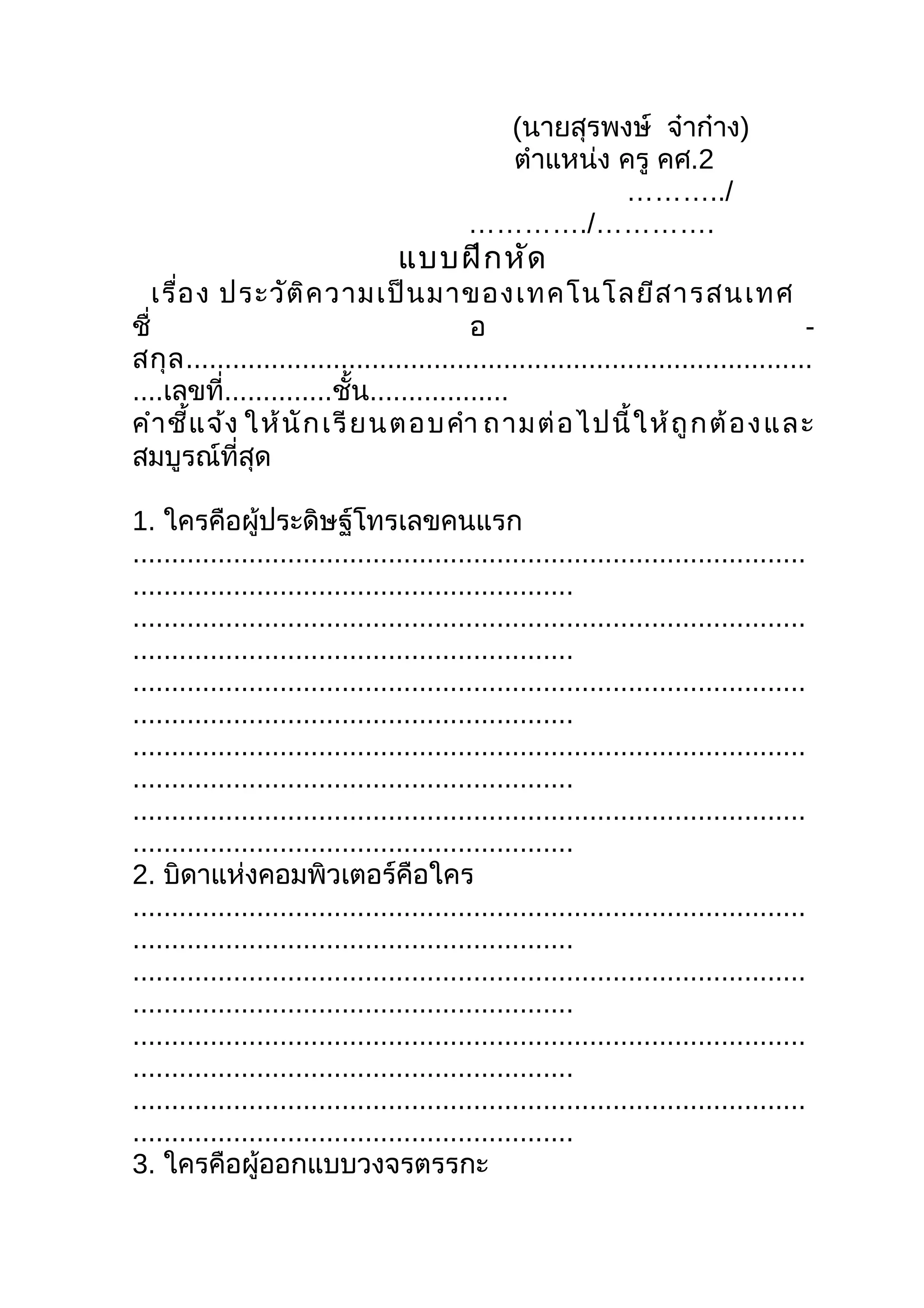 (นายสุรพงษ์ จ๋าก๋าง)
                                             ตำาแหน่ง ครู คศ.2
                                                      ………../
                                           …………./………….
                                  แบบฝึก หัด
    เรื่อ ง ประวัต ิค วามเป็น มาของเทคโนโลยีส ารสนเทศ
ชื่                                        อ                                          -
สกุ ล .................................................................................
....เลขที่..............ชั้น..................
คำา ชี้แ จ้ง ให้ นั ก เรี ย นตอบคำา ถามต่ อ ไปนี้ ใ ห้ ถู ก ต้ อ ง และ
สมบูรณ์ที่สุด

1. ใครคือผู้ประดิษฐ์โทรเลขคนแรก
.......................................................................................
.........................................................
.......................................................................................
.........................................................
.......................................................................................
.........................................................
.......................................................................................
.........................................................
.......................................................................................
.........................................................
2. บิดาแห่งคอมพิวเตอร์คือใคร
.......................................................................................
.........................................................
.......................................................................................
.........................................................
.......................................................................................
.........................................................
.......................................................................................
.........................................................
3. ใครคือผู้ออกแบบวงจรตรรกะ
 