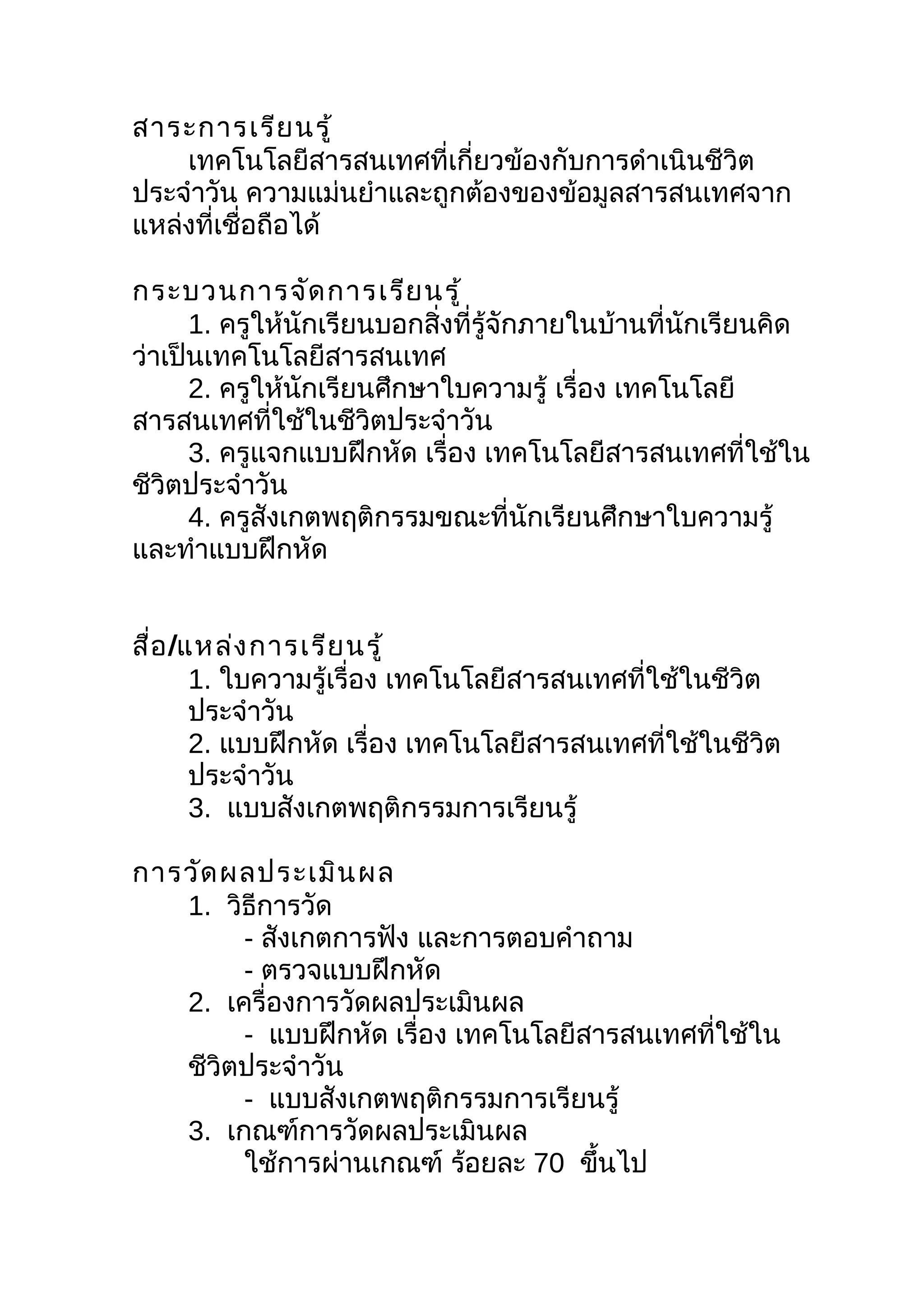 สาระการเรีย นรู้
    เทคโนโลยีสารสนเทศที่เกี่ยวข้องกับการดำาเนินชีวิต
ประจำาวัน ความแม่นยำาและถูกต้องของข้อมูลสารสนเทศจาก
แหล่งที่เชื่อถือได้

กระบวนการจัด การเรีย นรู้
      1. ครูให้นักเรียนบอกสิ่งที่รู้จักภายในบ้านที่นักเรียนคิด
ว่าเป็นเทคโนโลยีสารสนเทศ
      2. ครูให้นักเรียนศึกษาใบความรู้ เรื่อง เทคโนโลยี
สารสนเทศที่ใช้ในชีวิตประจำาวัน
      3. ครูแจกแบบฝึกหัด เรื่อง เทคโนโลยีสารสนเทศที่ใช้ใน
ชีวิตประจำาวัน
      4. ครูสังเกตพฤติกรรมขณะที่นักเรียนศึกษาใบความรู้
และทำาแบบฝึกหัด


สื่อ /แหล่ง การเรีย นรู้
       1. ใบความรู้เรื่อง เทคโนโลยีสารสนเทศที่ใช้ในชีวิต
       ประจำาวัน
       2. แบบฝึกหัด เรื่อง เทคโนโลยีสารสนเทศที่ใช้ในชีวิต
       ประจำาวัน
       3. แบบสังเกตพฤติกรรมการเรียนรู้

การวัด ผลประเมิน ผล
   1. วิธีการวัด
        - สังเกตการฟัง และการตอบคำาถาม
        - ตรวจแบบฝึกหัด
   2. เครื่องการวัดผลประเมินผล
        - แบบฝึกหัด เรื่อง เทคโนโลยีสารสนเทศที่ใช้ใน
   ชีวิตประจำาวัน
        - แบบสังเกตพฤติกรรมการเรียนรู้
   3. เกณฑ์การวัดผลประเมินผล
        ใช้การผ่านเกณฑ์ ร้อยละ 70 ขึนไป
                                     ้
 
