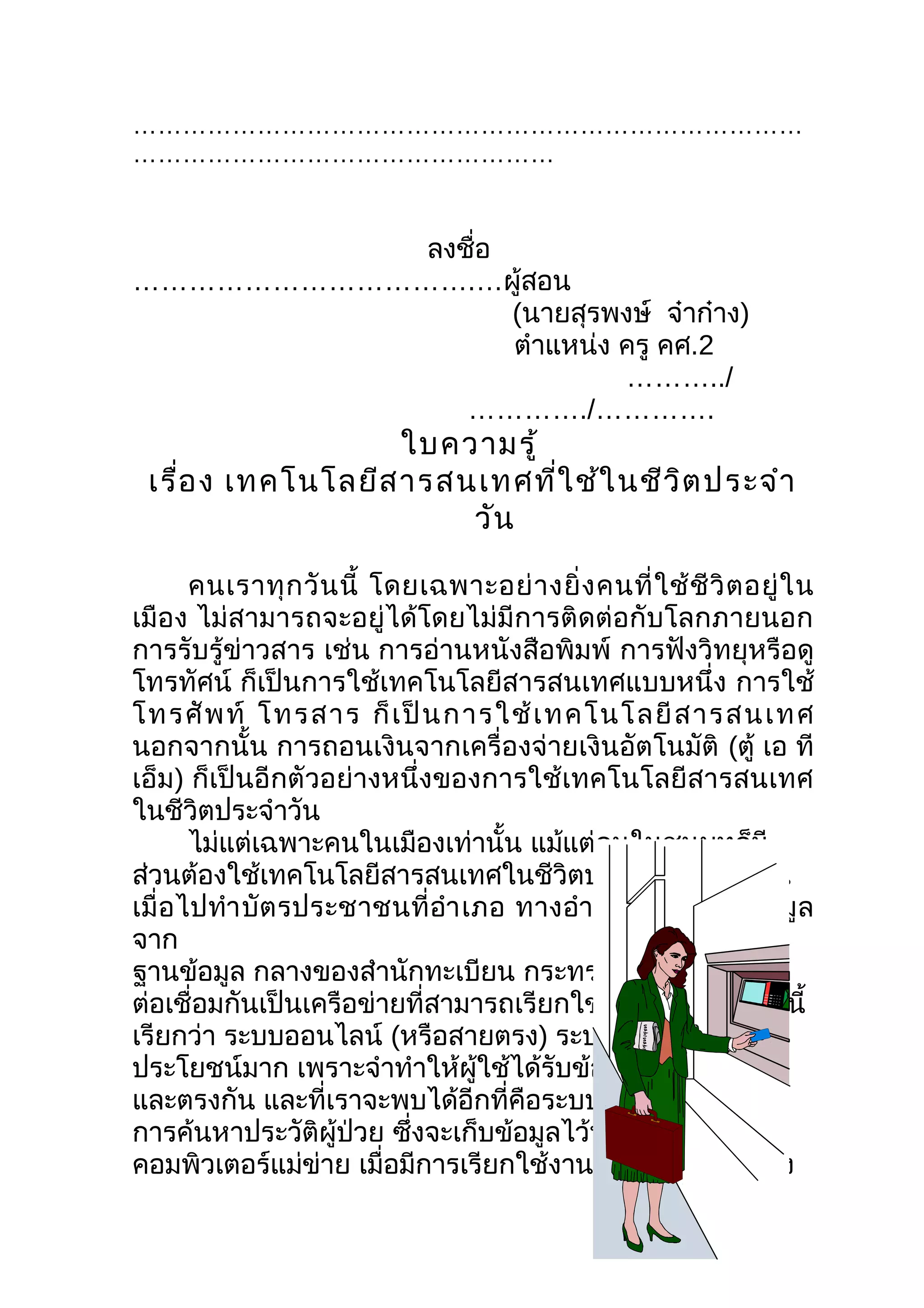 ………………………………………………………………………
……………………………………………


           ลงชือ
               ่
……………………………….…ผู้สอน
                 (นายสุรพงษ์ จ๋าก๋าง)
                 ตำาแหน่ง ครู คศ.2
                          ………../
              …………./………….
                    ใบความรู้
 เรื่อ ง เทคโนโลยีส ารสนเทศที่ใ ช้ใ นชีว ต ประจำา
                                         ิ
                        วัน

       คนเราทุ ก วั น นี้ โดยเฉพาะอย่ า งยิ่ ง คนที่ ใ ช้ ชี วิ ต อยู่ ใ น
เมือง ไม่สามารถจะอยู่ได้โดยไม่มีการติดต่อกับโลกภายนอก
การรับรู้ข่าวสาร เช่น การอ่านหนังสือพิมพ์ การฟังวิทยุหรือดู
โทรทัศน์ ก็เป็นการใช้เทคโนโลยีสารสนเทศแบบหนึ่ง การใช้
โทรศั พ ท์ โทรสาร ก็ เ ป็ น การใช้ เ ทคโนโลยี ส ารสนเทศ
นอกจากนั้น การถอนเงินจากเครื่องจ่ายเงินอัตโนมัติ (ตู้ เอ ที
เอ็ม) ก็เป็นอีกตัวอย่างหนึ่งของการใช้เทคโนโลยีสารสนเทศ
ในชีวิตประจำาวัน
       ไม่แต่เฉพาะคนในเมืองเท่านั้น แม้แต่คนในชนบทก็มี
ส่วนต้องใช้เทคโนโลยีสารสนเทศในชีวิตประจำาวันด้วย เช่น
เมื่ อไปทำา บัต รประชาชนที่ อำา เภอ ทางอำา เภอจะเรี ย กดู ข้ อ มู ล
จาก
ฐานข้อมูล กลางของสำานักทะเบียน กระทรวงมหาดไทย ซึง                  ่
ต่อเชื่อมกันเป็นเครือข่ายที่สามารถเรียกใช้งานได้ทันที เช่นนี้
เรียกว่า ระบบออนไลน์ (หรือสายตรง) ระบบเช่นนี้มี
ประโยชน์มาก เพราะจำาทำาให้ผู้ใช้ได้รับข้อมูลที่ถูกต้อง
และตรงกัน และที่เราจะพบได้อีกที่คือระบบเวชระเบียน
การค้นหาประวัติผู้ป่วย ซึงจะเก็บข้อมูลไว้ที่เครื่อง
                             ่
คอมพิวเตอร์แม่ข่าย เมื่อมีการเรียกใช้งานก็จะส่งข้อมูลไปยัง
 