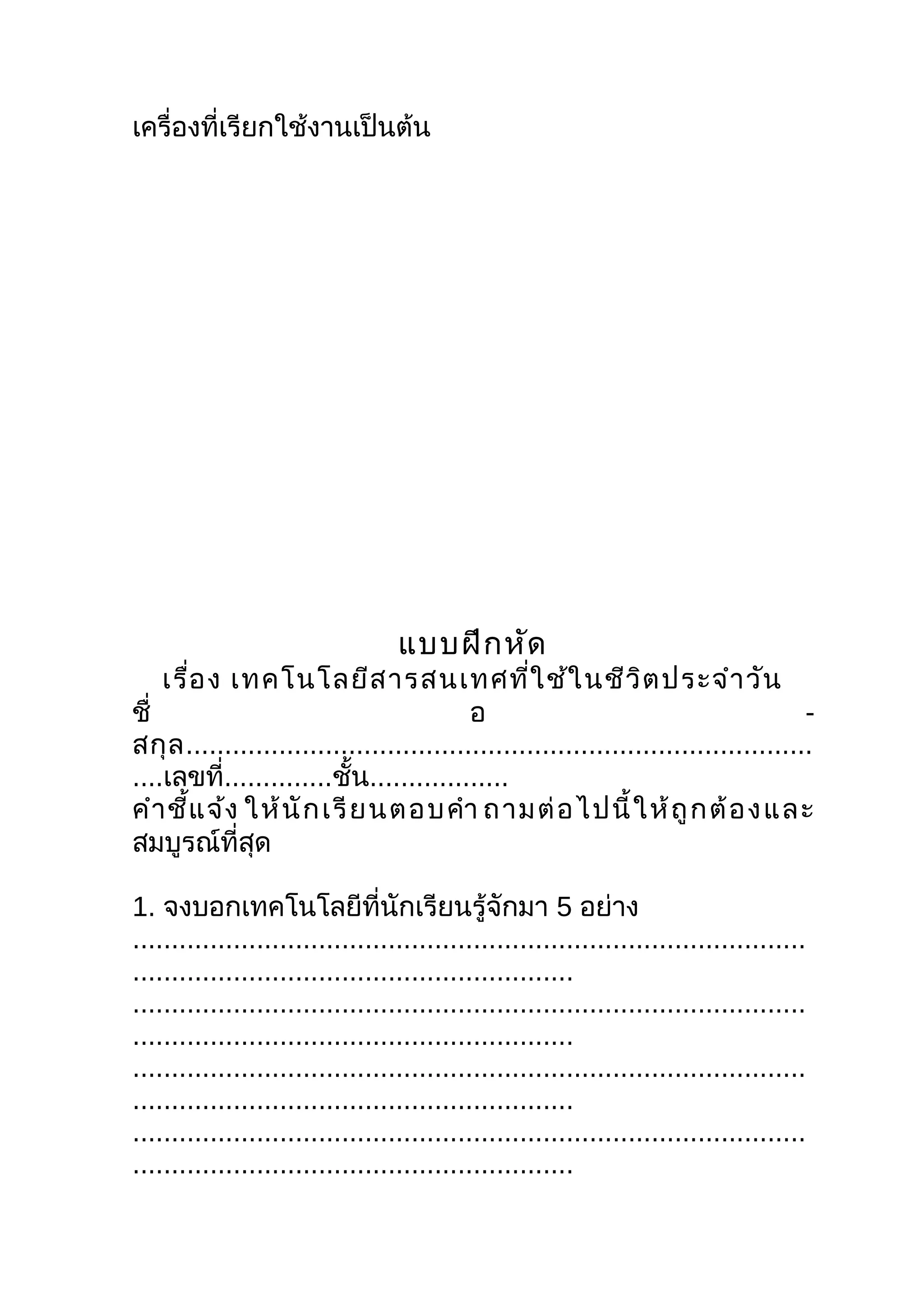 เครื่องที่เรียกใช้งานเป็นต้น




                                  แบบฝึก หัด
    เรื่อ ง เทคโนโลยีส ารสนเทศที่ใ ช้ใ นชีว ิต ประจำา วัน
ชื่                                        อ                                          -
สกุ ล .................................................................................
....เลขที่..............ชั้น..................
คำา ชี้แ จ้ง ให้ นั ก เรี ย นตอบคำา ถามต่ อ ไปนี้ ใ ห้ ถู ก ต้ อ ง และ
สมบูรณ์ที่สุด

1. จงบอกเทคโนโลยีที่นักเรียนรู้จักมา 5 อย่าง
.......................................................................................
.........................................................
.......................................................................................
.........................................................
.......................................................................................
.........................................................
.......................................................................................
.........................................................
 