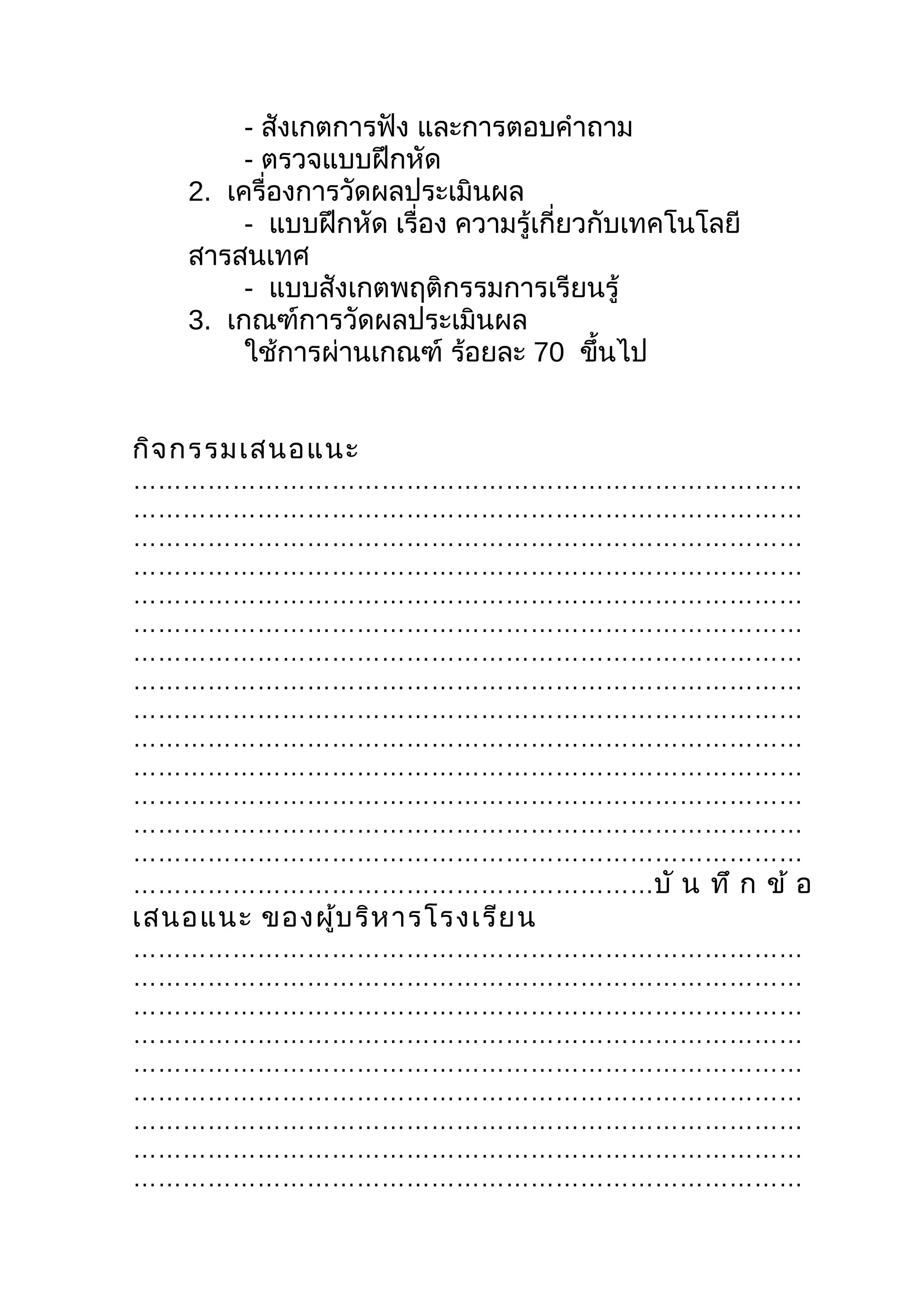 - สังเกตการฟัง และการตอบคำาถาม
         - ตรวจแบบฝึกหัด
    2. เครื่องการวัดผลประเมินผล
         - แบบฝึกหัด เรื่อง ความรู้เกี่ยวกับเทคโนโลยี
    สารสนเทศ
         - แบบสังเกตพฤติกรรมการเรียนรู้
    3. เกณฑ์การวัดผลประเมินผล
         ใช้การผ่านเกณฑ์ ร้อยละ 70 ขึนไป  ้


กิจ กรรมเสนอแนะ
………………………………………………………………………
………………………………………………………………………
………………………………………………………………………
………………………………………………………………………
………………………………………………………………………
………………………………………………………………………
………………………………………………………………………
………………………………………………………………………
………………………………………………………………………
………………………………………………………………………
………………………………………………………………………
………………………………………………………………………
………………………………………………………………………
………………………………………………………………………
………………………………………………………บั น ทึ ก ข้ อ
เสนอแนะ ของผู้บ ริห ารโรงเรีย น
………………………………………………………………………
………………………………………………………………………
………………………………………………………………………
………………………………………………………………………
………………………………………………………………………
………………………………………………………………………
………………………………………………………………………
………………………………………………………………………
………………………………………………………………………
 