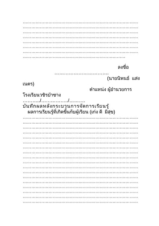 ………………………………………………………………………
………………………………………………………………………
………………………………………………………………………
………………………………………………………………………
………………………………………………………………………
………………………………………………………………………
………………………………………………………………………
………………………………………………………………

                                                        ลงชื่อ
                  …………………………….
                             (นายนิพนธ์ แสง
เนตร)
                                      ตำาแหน่ง ผู้อำานวยการ
โรงเรียนวชิรป่าซาง
………../……………../……….
บัน ทึก ผลหลัง กระบวนการจัด การเรีย นรู้
  ผลการเรียนรู้ที่เกิดขึ้นกับผู้เรียน (เก่ง ดี มีสุข)
………………………………………………………………………
………………………………………………………………………
………………………………………………………………………
………………………………………………………………………
………………………………………………………………………
………………………………………………………………………
………………………………………………………………………
………………………………………………………………………
………………………………………………………………………
………………………………………………………………………
………………………………………………………………………
………………………………………………………………………
………………………………………………………………………
………………………………………………………………………
………………………………………………………………………
………………………………………………………………………
………………………………………………………………………
………………………………………………………………………
 