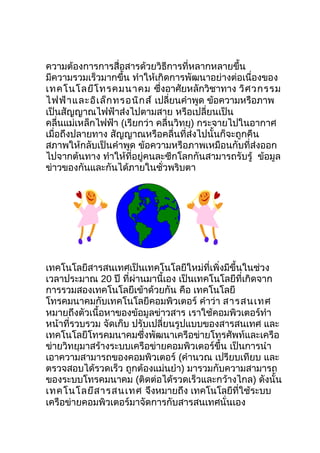 ความต้องการการสื่อสารด้วยวิธีการที่หลากหลายขึ้น
มีความรวมเร็วมากขึ้น ทำาให้เกิดการพัฒนาอย่างต่อเนื่องของ
เทคโนโลยีโ ทรคมนาคม ซึ่งอาศัยหลักวิชาทาง วิศ วกรรม
ไฟฟ้า และอิเ ล็ก ทรอนิก ส์ เปลี่ยนคำาพูด ข้อความหรือภาพ
เป็นสัญญาณไฟฟ้าส่งไปตามสาย หรือเปลี่ยนเป็น
คลื่นแม่เหล็กไฟฟ้า (เรียกว่า คลื่นวิทยุ) กระจายไปในอากาศ
เมื่อถึงปลายทาง สัญญาณหรือคลื่นที่ส่งไปนั้นก็จะถูกคืน
สภาพให้กลับเป็นคำาพูด ข้อความหรือภาพเหมือนกับที่ส่งออก
ไปจากต้นทาง ทำาให้ทอยู่คนละซีกโลกกันสามารถรับรู้ ข้อมูล
                      ี่
ข่าวของกันและกันได้ภายในชั่วพริบตา




เทคโนโลยีสารสนเทศเป็นเทคโนโลยีใหม่ที่เพิ่งมีขึ้นในช่วง
เวลาประมาณ 20 ปี ที่ผ่านมานี้เอง เป็นเทคโนโลยีที่เกิดจาก
การรวมสองเทคโนโลยีเข้าด้วยกัน คือ เทคโนโลยี
โทรคมนาคมกับเทคโนโลยีคอมพิวเตอร์ คำาว่า สารสนเทศ
หมายถึงตัวเนื้อหาของข้อมูลข่าวสาร เราใช้คอมพิวเตอร์ทำา
หน้าที่รวบรวม จัดเก็บ ปรับเปลี่ยนรูปแบบของสารสนเทศ และ
เทคโนโลยีโทรคมนาคมซึ่งพัฒนาเครือข่ายโทรศัพท์และเครือ
ข่ายวิทยุมาสร้างระบบเครือข่ายคอมพิวเตอร์ขึ้น เป็นการนำา
เอาความสามารถของคอมพิวเตอร์ (คำานวณ เปรียบเทียบ และ
ตรวจสอบได้รวดเร็ว ถูกต้องแม่นยำา) มารวมกับความสามารถ
ของระบบโทรคมนาคม (ติดต่อได้รวดเร็วและกว้างไกล) ดังนั้น
เทคโนโลยีส ารสนเทศ จึงหมายถึง เทคโนโลยีที่ใช้ระบบ
เครือข่ายคอมพิวเตอร์มาจัดการกับสารสนเทศนั่นเอง
 