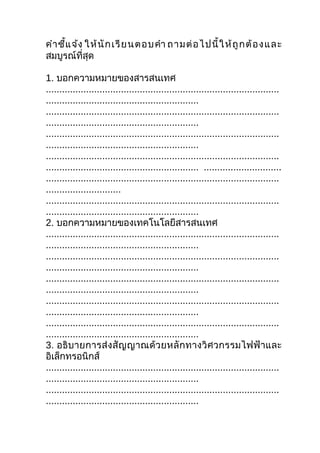 คำา ชี้แ จ้ง ให้ นั ก เรี ย นตอบคำา ถามต่ อ ไปนี้ ใ ห้ ถู ก ต้ อ ง และ
สมบูรณ์ที่สุด

1. บอกความหมายของสารสนเทศ
.......................................................................................
.........................................................
.......................................................................................
.........................................................
.......................................................................................
.........................................................
.......................................................................................
......................................................... .............................
.......................................................................................
............................
.......................................................................................
.........................................................
2. บอกความหมายของเทคโนโลยีสารสนเทศ
.......................................................................................
.........................................................
.......................................................................................
.........................................................
.......................................................................................
.........................................................
.......................................................................................
.........................................................
.......................................................................................
.........................................................
3. อธิบ ายการส่ ง สั ญ ญาณด้ ว ยหลั ก ทางวิ ศ วกรรมไฟฟ้ า และ
อิเล็กทรอนิกส์
.......................................................................................
.........................................................
.......................................................................................
.........................................................
 