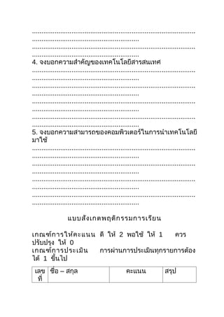.......................................................................................
.........................................................
.......................................................................................
.........................................................
4. จงบอกความสำาคัญของเทคโนโลยีสารสนเทศ
.......................................................................................
.........................................................
.......................................................................................
.........................................................
.......................................................................................
.........................................................
.......................................................................................
.........................................................
5. จงบอกความสามารถของคอมพิวเตอร์ในการนำาเทคโนโลยี
มาใช้
.......................................................................................
.........................................................
.......................................................................................
.........................................................
.......................................................................................
.........................................................
.......................................................................................
.........................................................

                  แบบสัง เกตพฤติก รรมการเรีย น

เกณฑ์ก ารให้ค ะแนน ดี ให้ 2 พอใช้ ให้ 1   ควร
ปรับปรุง ให้ 0
เกณฑ์ก ารประเมิน   การผ่านการประเมินทุกรายการต้อง
ได้ 1 ขึ้นไป
 เลข ชื่อ – สกุล                                 คะแนน               สรุป
  ที่
 
