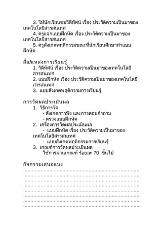 3. ให้นักเรียนชมวีดีทัศน์ เรื่อง ประวัติความเป็นมาของ
เทคโนโลยีสารสนเทศ
     4. ครูแจกแบบฝึกหัด เรื่อง ประวัติความเป็นมาของ
เทคโนโลยีสารสนเทศ
     5. ครูสังเกตพฤติกรรมขณะที่นักเรียนศึกษาทำาแบบ
ฝึกหัด

สื่อ /แหล่ง การเรีย นรู้
       1. วีดีทศน์ เรื่อง ประวัติความเป็นมาของเทคโนโลยี
               ั
       สารสนเทศ
       2. แบบฝึกหัด เรื่อง ประวัติความเป็นมาของเทคโนโลยี
       สารสนเทศ
       3. แบบสังเกตพฤติกรรมการเรียนรู้

การวัด ผลประเมิน ผล
   1. วิธีการวัด
        - สังเกตการฟัง และการตอบคำาถาม
        - ตรวจแบบฝึกหัด
   2. เครื่องการวัดผลประเมินผล
        - แบบฝึกหัด เรื่อง ประวัติความเป็นมาของ
   เทคโนโลยีสารสนเทศ
        - แบบสังเกตพฤติกรรมการเรียนรู้
   3. เกณฑ์การวัดผลประเมินผล
        ใช้การผ่านเกณฑ์ ร้อยละ 70 ขึนไป้

กิจ กรรมเสนอแนะ
………………………………………………………………………
………………………………………………………………………
………………………………………………………………………
………………………………………………………………………
………………………………………………………………………
………………………………………………………………………
………………………………………………………………………
………………………………………………………………………
 