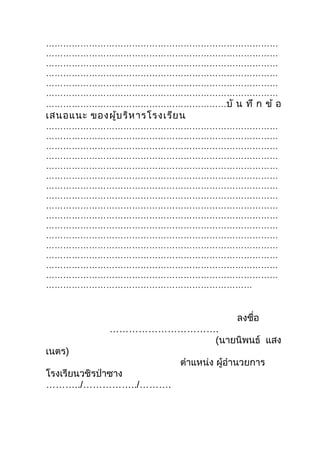………………………………………………………………………
………………………………………………………………………
………………………………………………………………………
………………………………………………………………………
………………………………………………………………………
………………………………………………………………………
………………………………………………………บั น ทึ ก ข้ อ
เสนอแนะ ของผู้บ ริห ารโรงเรีย น
………………………………………………………………………
………………………………………………………………………
………………………………………………………………………
………………………………………………………………………
………………………………………………………………………
………………………………………………………………………
………………………………………………………………………
………………………………………………………………………
………………………………………………………………………
………………………………………………………………………
………………………………………………………………………
………………………………………………………………………
………………………………………………………………………
………………………………………………………………………
………………………………………………………………………
………………………………………………………………………
………………………………………………………………


                                           ลงชื่อ
              …………………………….
                         (นายนิพนธ์ แสง
เนตร)
                             ตำาแหน่ง ผู้อำานวยการ
โรงเรียนวชิรป่าซาง
………../……………../……….
 