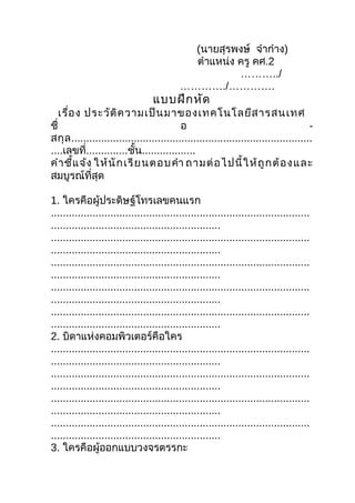 (นายสุรพงษ์ จ๋าก๋าง)
                                             ตำาแหน่ง ครู คศ.2
                                                      ………../
                                           …………./………….
                                  แบบฝึก หัด
    เรื่อ ง ประวัต ิค วามเป็น มาของเทคโนโลยีส ารสนเทศ
ชื่                                        อ                                          -
สกุ ล .................................................................................
....เลขที่..............ชั้น..................
คำา ชี้แ จ้ง ให้ นั ก เรี ย นตอบคำา ถามต่ อ ไปนี้ ใ ห้ ถู ก ต้ อ ง และ
สมบูรณ์ที่สุด

1. ใครคือผู้ประดิษฐ์โทรเลขคนแรก
.......................................................................................
.........................................................
.......................................................................................
.........................................................
.......................................................................................
.........................................................
.......................................................................................
.........................................................
.......................................................................................
.........................................................
2. บิดาแห่งคอมพิวเตอร์คือใคร
.......................................................................................
.........................................................
.......................................................................................
.........................................................
.......................................................................................
.........................................................
.......................................................................................
.........................................................
3. ใครคือผู้ออกแบบวงจรตรรกะ
 