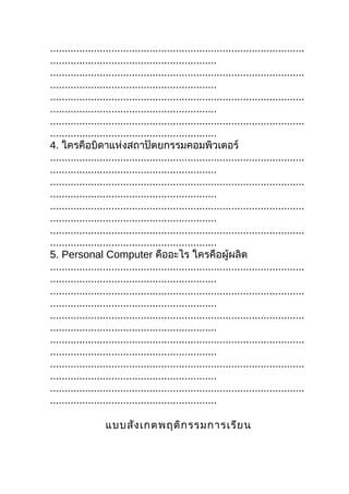 .......................................................................................
.........................................................
.......................................................................................
.........................................................
.......................................................................................
.........................................................
.......................................................................................
.........................................................
4. ใครคือบิดาแห่งสถาปัตยกรรมคอมพิวเตอร์
.......................................................................................
.........................................................
.......................................................................................
.........................................................
.......................................................................................
.........................................................
.......................................................................................
.........................................................
5. Personal Computer คืออะไร ใครคือผู้ผลิต
.......................................................................................
.........................................................
.......................................................................................
.........................................................
.......................................................................................
.........................................................
.......................................................................................
.........................................................
.......................................................................................
.........................................................
.......................................................................................
.........................................................

                   แบบสัง เกตพฤติก รรมการเรีย น
 