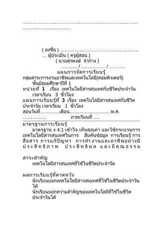 ………………………………………………………………
…………………………



            ( ลงชือ ) ………………………………………….
                    ่
            … ผู้ประเมิน ( ครูผู้สอน )
                      ( นายสุรพงษ์ จ๋าก๋าง )
                          ………. / …………… / ……….
                       แผนการจัด การเรีย นรู้
กลุ่มสาระการงานอาชีพและเทคโนโลยี(คอมพิวเตอร์)
       ชันมัธยมศึกษาปีที่ 1
          ้
หน่ว ยที่ 1 เรื่อง เทคโนโลยีสารสนเทศกับชีวิตประจำาวัน
       เวลาเรียน 3 ชัวโมง  ่
แผนการเรีย นรู้ท ี่ 3 เรื่อง เทคโนโลยีสารสนเทศกับชีวิต
ประจำาวัน เวลาเรียน 1 ชัวโมง    ่
สอนวันที่…………เดือน……………………..พ.ศ.
……………                          ภาคเรียนที่ ….
มาตรฐานการเรีย นรู้
       มาตรฐาน ง 4.1 เข้าใจ เห็นคุณค่า และใช้กระบวนการ
เทคโนโลยีสารสนเทศในการ สืบค้นข้อมูล การเรียนรู้ การ
สื่ อ ส า ร ก า ร แ ก้ ปั ญ ห า ก า ร ทำา ง า น แ ล ะ อ า ชี พ อ ย่ า ง มี
ป ร ะ สิ ท ธิ ภ า พ ป ร ะ สิ ท ธิ ผ ล แ ล ะ มี คุ ณ ธ ร ร ม

สาระสำา คัญ
   เทคโนโลยีสารสนเทศที่ใช้ในชีวิตประจำาวัด

ผลการเรีย นรู้ท ี่ค าดหวัง
   นักเรียนบอกเทคโนโลยีสารสนเทศที่ใช้ในชีวิตประจำาวัน
   ได้
   นักเรียนบอกความสำาคัญของเทคโนโลยีที่ใช้ในชีวิต
   ประจำาวันได้
 