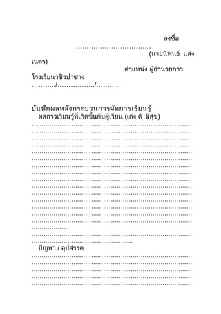 ลงชื่อ
                  …………………………….
                             (นายนิพนธ์ แสง
เนตร)
                                      ตำาแหน่ง ผู้อำานวยการ
โรงเรียนวชิรป่าซาง
………../……………../……….


บัน ทึก ผลหลัง กระบวนการจัด การเรีย นรู้
  ผลการเรียนรู้ที่เกิดขึ้นกับผู้เรียน (เก่ง ดี มีสุข)
………………………………………………………………………
………………………………………………………………………
………………………………………………………………………
………………………………………………………………………
………………………………………………………………………
………………………………………………………………………
………………………………………………………………………
………………………………………………………………………
………………………………………………………………………
………………………………………………………………………
………………………………………………………………………
………………………………………………………………………
………………………………………………………………………
………………………………………………………………………
………………………………………………………………………
……………….
………………………………………………………………………
……………………………………………
  ปัญหา / อุปสรรค
………………………………………………………………………
………………………………………………………………………
………………………………………………………………………
………………………………………………………………………
………………………………………………………………………
 