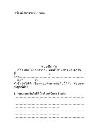 เครื่องที่เรียกใช้งานเป็นต้น




                                  แบบฝึก หัด
    เรื่อ ง เทคโนโลยีส ารสนเทศที่ใ ช้ใ นชีว ิต ประจำา วัน
ชื่                                        อ                                          -
สกุ ล .................................................................................
....เลขที่..............ชั้น..................
คำา ชี้แ จ้ง ให้ นั ก เรี ย นตอบคำา ถามต่ อ ไปนี้ ใ ห้ ถู ก ต้ อ ง และ
สมบูรณ์ที่สุด

1. จงบอกเทคโนโลยีที่นักเรียนรู้จักมา 5 อย่าง
.......................................................................................
.........................................................
.......................................................................................
.........................................................
.......................................................................................
.........................................................
.......................................................................................
.........................................................
 