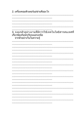2. เครื่องคอมพิวเตอร์แม่ข่ายคืออะไร
.......................................................................................
.........................................................
.......................................................................................
.........................................................
.......................................................................................
.........................................................
3. จงยกตั ว อย่ า งงานที่ มี ก ารใช้ เ ทคโนโลยี ส ารสนเทศที่
เกี่ยวข้องกับนักเรียนนอกเหนือ
    จากตัวอย่างในใบความรู้
.......................................................................................
.........................................................
.......................................................................................
.........................................................
.......................................................................................
.........................................................
.......................................................................................
.........................................................
.......................................................................................
.........................................................
.......................................................................................
.........................................................
.......................................................................................
.........................................................
.......................................................................................
.........................................................
.......................................................................................
.........................................................
.......................................................................................
.........................................................
.......................................................................................
.........................................................
 