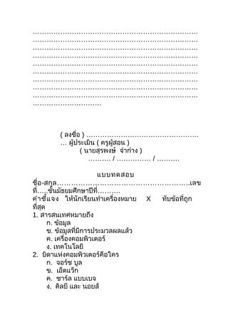 ………………………………………………………………
………………………………………………………………
………………………………………………………………
………………………………………………………………
………………………………………………………………
………………………………………………………………
………………………………………………………………
………………………………………………………………
………………………………………………………………
…………………………



        ( ลงชือ ) ………………………………………….
              ่
        … ผู้ประเมิน ( ครูผู้สอน )
                ( นายสุรพงษ์ จ๋าก๋าง )
                   ………. / …………… / ……….

                           แบบทดสอบ
ชื่ อ -สกุ ล ………………………………………………..เลข
ที่…..ชันมัธยมศึกษาปีที่……….
           ้
คำา ชี้แ จง ให้นักเรียนทำาเครื่องหมาย X ทับข้อที่ถูก
ที่สุด
1. สารสนเทศหมายถึง
        ก. ข้อมูล
        ข. ข้อมูลที่มีการประมวลผลแล้ว
        ค. เครื่องคอมพิวเตอร์
        ง. เทคโนโลยี
2. บิดาแห่งคอมพิวเตอร์คือใคร
        ก. จอร์ช บูล
        ข. เอ็ดแว็ก
        ค. ชาร์ล แบบเบจ
        ง. คิลบี และ นอยส์
 