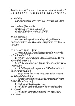 สื่ อ ส า ร ก า ร แ ก้ ปั ญ ห า ก า ร ทำา ง า น แ ล ะ อ า ชี พ อ ย่ า ง มี
ป ร ะ สิ ท ธิ ภ า พ ป ร ะ สิ ท ธิ ผ ล แ ล ะ มี คุ ณ ธ ร ร ม

สาระสำา คัญ
   ความหมายข้อมูล วิธีการหาข้อมูล การนำาข้อมูลไปใช้

ผลการเรีย นรู้ท ี่ค าดหวัง
   นักเรียนบอกความหมายข้อมูลได้
   นักเรียนรู้จักวิธีการนำาข้อมูลไปใช้ได้

สาระการเรีย นรู้
     ความหมายข้อมูล วิธีการหาข้อมูล ข้อมูลที่มีการจด
บันทึกและไม่มีการจดบันทึก การนำาข้อมูลไปใช้ การประมวล
ผลข้อมูล

กระบวนการจัด การเรีย นรู้
      1. ครูถามนักเรียนโดยครูเป็นผู้ชี้มือถามนักเรียนว่าชื่อ
อะไรแล้วจดบันทึกไว้
      2. ครูให้ครูถามนักเรียนต่อไปอีกจนกว่าจะครบ 10 คน
แล้วจดบันทึกทุก ๆ คน
      3. ครูให้หัวหน้าชั้นเรียนไปขอรายชื่อนักเรียนทั้งชั้นจาก
ฝ่ายทะเบียน
      4. เมื่อได้ขอมูลมาแล้ว ครูถามบอกให้นักเรียนเข้าใจว่า
                  ้
ชือของนักเรียนหมายถึง
    ่
         ข้อมูล ซึ่งอาจได้มาจากการสอบถามหรือการขอจาก
แหล่งอื่น ดังที่หัวหน้าชั้น
         ไปขอมาจากฝ่ายทะเบียน เพื่อให้นักเรียนเข้าใจมาก
ยิงขึ้นให้ศึกษาใบความรู้
  ่
      5. ครูสังเกตพฤติกรรมการทำางาน
      6. ครูให้นักเรียนศึกษาใบความรู้เรื่อง จากข้อมูลเป็น
สารสนเทศ
      7. ครูให้นักเรียนทำาแบบฝึกหัด เรื่อง จากข้อมูลเป็น
สารสนเทศ
 