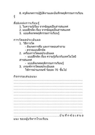 8. ครูสังเกตการปฏิบัติงานและบันทึกพฤติกรรมการเรียน
รู้

สื่อ /แหล่ง การเรีย นรู้
       1. ใบความรู้เรื่อง จากข้อมูลเป็นสารสนเทศ
       2. แบบฝึกหัด เรื่อง จากข้อมูลเป็นสารสนเทศ
       3. แบบสังเกตพฤติกรรมการเรียนรู้

การวัด ผลประเมิน ผล
   1. วิธีการวัด
        - สังเกตการฟัง และการตอบคำาถาม
        - ตรวจแบบฝึกหัด
   2. เครื่องการวัดผลประเมินผล
        - แบบฝึกหัด เรื่อง ความรู้เกี่ยวกับเทคโนโลยี
   สารสนเทศ
        - แบบสังเกตพฤติกรรมการเรียนรู้
   3. เกณฑ์การวัดผลประเมินผล
        ใช้การผ่านเกณฑ์ ร้อยละ 70 ขึนไป  ้

กิจ กรรมเสนอแนะ
………………………………………………………………………
………………………………………………………………………
………………………………………………………………………
………………………………………………………………………
………………………………………………………………………
………………………………………………………………………
………………………………………………………………………
………………………………………………………………………
………………………………………………………………………
………………………………………………………………………
………………………………………………………………………
………………………………………………………………………
………………………………………………บั น ทึ ก ข้ อ เ ส น อ
แนะ ของผู้บ ริห ารโรงเรีย น
 
