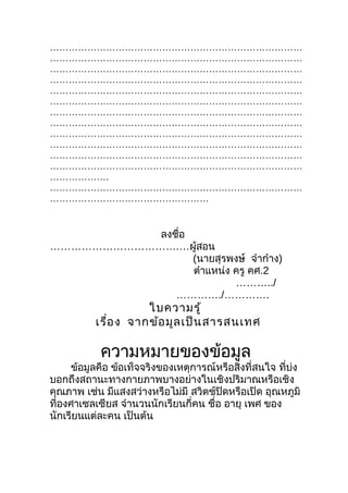 ………………………………………………………………………
………………………………………………………………………
………………………………………………………………………
………………………………………………………………………
………………………………………………………………………
………………………………………………………………………
………………………………………………………………………
………………………………………………………………………
………………………………………………………………………
………………………………………………………………………
………………………………………………………………………
………………………………………………………………………
……………….
………………………………………………………………………
……………………………………………


           ลงชือ
               ่
……………………………….…ผู้สอน
                 (นายสุรพงษ์ จ๋าก๋าง)
                 ตำาแหน่ง ครู คศ.2
                          ………../
              …………./………….
                      ใบความรู้
           เรื่อ ง จากข้อ มูล เป็น สารสนเทศ

            ความหมายของข้อมูล
      ข้อมูลคือ ข้อเท็จจริงของเหตุการณ์หรือสิ่งที่สนใจ ที่บ่ง
บอกถึงสถานะทางกายภาพบางอย่างในเชิงปริมาณหรือเชิง
คุณภาพ เช่น มีแสงสว่างหรือไม่มี สวิตช์ปิดหรือเปิด อุณหภูมิ
ที่องศาเซลเซียส จำานวนนักเรียนกี่คน ชื่อ อายุ เพศ ของ
นักเรียนแต่ละคน เป็นต้น
 