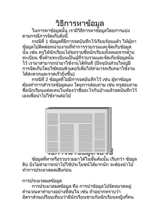 วิธการหาข้อมูล
                     ี
      ในการหาข้อมูลนั้น เรามีวิธีการหาข้อมูลโดยการแบ่ง
ตามกรณีการจัดเก็บดังนี้
      กรณีที่ 1 ข้อมูลที่มีการจดบันทึกไว้เรียบร้อยแล้ว ให้ผู้หา
ข้อมูลไปติดต่อหน่วยงานที่ทำาการรวบรวมและจัดเก็บข้อมูล
นั้น เช่น ครูให้นักเรียนไปขอรายชื่อนักเรียนทั้งหมอจากฝ่าย
ทะเบียน ซึ่งฝ่ายทะเบียนเป็นผู้ที่รวบรวมและจัดเก็บข้อมูลนั้น
ไว้ เรามาสามารถนำามาใช้งานได้ทันที (ปัจจุบันส่วนใหญ่มี
การจัดเก็บโดยใช้คอมพิวเตอร์เพื่อให้สามารถเรียกมาใช้งาน
ได้สะดวกและรวดเร็วยิ่งขึ้น)
      กรณีที่ 2 ข้อมูลที่ไม่มีการจดบันทึกไว้ เช่น ผู้หาข้อมูล
ต้องทำาการสำารวจข้อมูลเอง โดยการสอบถาม เช่น ครูสอบถาม
ชือนักเรียนแต่ละคนในห้องว่าชื่ออะไรกันบ้างแล้วจดบันทึกไว้
   ่
เองเพื่อนำาไปใช้งานต่อไป




             วิธการนำาข้อมูลไปใช้
                ี
     ข้อมูลที่หาหรือรวบรวมมาได้ในชั้นต้นนั้น เรียกว่า ข้อมูล
ดิบ ยังไม่สามารถนำาไปใช้ประโยชน์ได้มากนัก จะต้องนำาไป
ทำาการประมวลผลเสียก่อน

การประมวลผลข้อมูล
     การประมวลผลข้อมูล คือ การนำาข้อมูลไปจัดหมวดหมู่
คำานวณหาค่าบางอย่างที่สนใจ เช่น ถ้าอยากทราบว่า
อัตราส่วนเปรียบเทียบว่ามีนักเรียนชายกับนักเรียนหญิงกี่คน
 