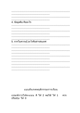 .......................................................................................
.........................................................
.......................................................................................
.........................................................
4. ข้อมูลดิบ คืออะไร
.......................................................................................
.........................................................
.......................................................................................
.........................................................
.......................................................................................
.........................................................
5. จากใบความรู้ อะไรคือสารสนเทศ
.......................................................................................
.........................................................
.......................................................................................
.........................................................
.......................................................................................
.........................................................
.......................................................................................
.........................................................
.......................................................................................
.........................................................




                   แบบสัง เกตพฤติก รรมการเรีย น

เกณฑ์ก ารให้ค ะแนน ดี ให้ 2 พอใช้ ให้ 1                                     ควร
ปรับปรุง ให้ 0
 