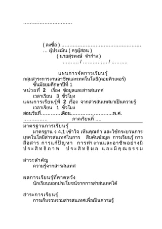 …………………………



            ( ลงชือ ) ………………………………………….
                  ่
            … ผู้ประเมิน ( ครูผู้สอน )
                    ( นายสุรพงษ์ จ๋าก๋าง )
                       ………. / …………… / ……….

                       แผนการจัด การเรีย นรู้
กลุ่มสาระการงานอาชีพและเทคโนโลยี(คอมพิวเตอร์)
       ชันมัธยมศึกษาปีที่ 1
          ้
หน่ว ยที่ 2 เรื่อง ข้อมูลและสารสนเทศ
       เวลาเรียน 3 ชัวโมง  ่
แผนการเรีย นรู้ท ี่ 2 เรื่อง จากสารสนเทศมาเป็นความรู้
       เวลาเรียน 1 ชัวโมง    ่
สอนวันที่…………เดือน……………………..พ.ศ.
……………                          ภาคเรียนที่ ….
มาตรฐานการเรีย นรู้
       มาตรฐาน ง 4.1 เข้าใจ เห็นคุณค่า และใช้กระบวนการ
เทคโนโลยีสารสนเทศในการ สืบค้นข้อมูล การเรียนรู้ การ
สื่ อ ส า ร ก า ร แ ก้ ปั ญ ห า ก า ร ทำา ง า น แ ล ะ อ า ชี พ อ ย่ า ง มี
ป ร ะ สิ ท ธิ ภ า พ ป ร ะ สิ ท ธิ ผ ล แ ล ะ มี คุ ณ ธ ร ร ม

สาระสำา คัญ
   ความรู้จากสารสนเทศ

ผลการเรีย นรู้ท ี่ค าดหวัง
   นักเรียนบอกประโยชน์จากการสาสนเทศได้

สาระการเรีย นรู้
   การเก็บรวบรวมสารสนเทศเพื่อเป็นความรู้
 