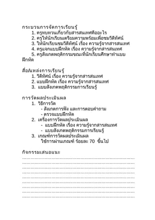 กระบวนการจัด การเรีย นรู้
     1. ครูทบทวนเกี่ยวกับสารสนเทศคืออะไร
     2. ครูให้นักเรียนเตรียมความพร้อมเพื่อชมวีดีทัศน์
     3. ให้นักเรียนชมวีดีทัศน์ เรื่อง ความรู้จากสารสนเทศ
     4. ครูแจกแบบฝึกหัด เรื่อง ความรู้จากสารสนเทศ
     5. ครูสังเกตพฤติกรรมขณะที่นักเรียนศึกษาทำาแบบ
ฝึกหัด

สื่อ /แหล่ง การเรีย นรู้
       1. วีดีทศน์ เรื่อง ความรู้จากสารสนเทศ
               ั
       2. แบบฝึกหัด เรื่อง ความรู้จากสารสนเทศ
       3. แบบสังเกตพฤติกรรมการเรียนรู้

การวัด ผลประเมิน ผล
   1. วิธีการวัด
        - สังเกตการฟัง และการตอบคำาถาม
        - ตรวจแบบฝึกหัด
   2. เครื่องการวัดผลประเมินผล
        - แบบฝึกหัด เรื่อง ความรู้จากสารสนเทศ
        - แบบสังเกตพฤติกรรมการเรียนรู้
   3. เกณฑ์การวัดผลประเมินผล
        ใช้การผ่านเกณฑ์ ร้อยละ 70 ขึนไป
                                      ้

กิจ กรรมเสนอแนะ
………………………………………………………………………
………………………………………………………………………
………………………………………………………………………
………………………………………………………………………
………………………………………………………………………
………………………………………………………………………
………………………………………………………………………
………………………………………………………………………
………………………………………………………………………
 