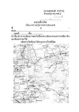 (นายสุรพงษ์ จ๋าก๋าง)
                                             ตำาแหน่ง ครู คศ.2
                                                      ………../
                                           …………./………….
                                  แบบฝึก หัด
                     เรื่อ ง ความรู้จ ากสารสนเทศ
ชื่                                        อ                                          -
สกุ ล .................................................................................
....เลขที่..............ชั้น..................
คำา ชี้แ จ้ง จากเส้ น ทางต่ อ ไปนี้ จ งหาเส้ น จากนครราชสี ม าถึ ง
ฉะเชิงเทราจะใช้
              เส้นทางใดจึงจะได้ระยะทางใกล้ที่สุด




.......................................................................................
.........................................................
 