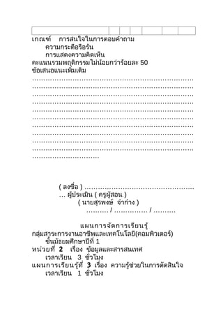 เกณฑ์ การสนใจในการตอบคำาถาม
     ความกระตือรือร้น
     การแสดงความคิดเห็น
คะแนนรวมพฤติกรรมไม่น้อยกว่าร้อยละ 50
ข้อเสนอแนะเพิ่มเติม
………………………………………………………………
………………………………………………………………
………………………………………………………………
………………………………………………………………
………………………………………………………………
………………………………………………………………
………………………………………………………………
………………………………………………………………
………………………………………………………………
………………………………………………………………
…………………………



         ( ลงชือ ) ………………………………………….
               ่
         … ผู้ประเมิน ( ครูผู้สอน )
                 ( นายสุรพงษ์ จ๋าก๋าง )
                    ………. / …………… / ……….

                 แผนการจัด การเรีย นรู้
กลุ่มสาระการงานอาชีพและเทคโนโลยี(คอมพิวเตอร์)
     ชันมัธยมศึกษาปีที่ 1
       ้
หน่ว ยที่ 2 เรื่อง ข้อมูลและสารสนเทศ
     เวลาเรียน 3 ชัวโมง
                     ่
แผนการเรีย นรู้ท ี่ 3 เรื่อง ความรู้ช่วยในการตัดสินใจ
     เวลาเรียน 1 ชัวโมง่
 