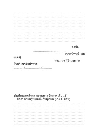 ………………………………………………………………………
………………………………………………………………………
………………………………………………………………………
………………………………………………………………………
………………………………………………………………………
………………………………………………………………………
………………………………………………………………………
………………………………………………………………………
………………………………………………………………………
………………………………………………………………

                                                        ลงชื่อ
                  …………………………….
                             (นายนิพนธ์ แสง
เนตร)
                                      ตำาแหน่ง ผู้อำานวยการ
โรงเรียนวชิรป่าซาง
………../……………../……….




บัน ทึก ผลหลัง กระบวนการจัด การเรีย นรู้
  ผลการเรียนรู้ที่เกิดขึ้นกับผู้เรียน (เก่ง ดี มีสุข)
………………………………………………………………………
………………………………………………………………………
………………………………………………………………………
………………………………………………………………………
………………………………………………………………………
………………………………………………………………………
………………………………………………………………………
………………………………………………………………………
 