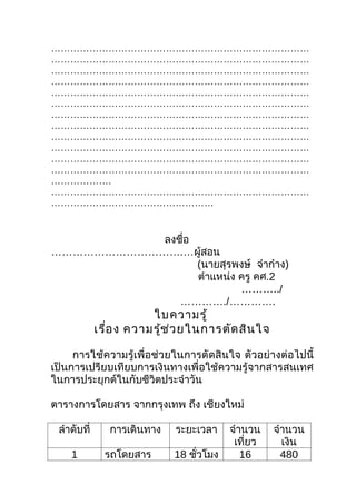 ………………………………………………………………………
………………………………………………………………………
………………………………………………………………………
………………………………………………………………………
………………………………………………………………………
………………………………………………………………………
………………………………………………………………………
………………………………………………………………………
………………………………………………………………………
………………………………………………………………………
………………………………………………………………………
………………………………………………………………………
……………….
………………………………………………………………………
……………………………………………


           ลงชือ
               ่
……………………………….…ผู้สอน
                 (นายสุรพงษ์ จ๋าก๋าง)
                 ตำาแหน่ง ครู คศ.2
                          ………../
              …………./………….
                        ใบความรู้
             เรือ ง ความรูช ่ว ยในการตัด สิน ใจ
                ่         ้

     การใช้ความรู้เพื่อช่วยในการตัดสินใจ ตัวอย่างต่อไปนี้
เป็นการเปรียบเทียบการเงินทางเพื่อใช้ความรู้จากสารสนเทศ
ในการประยุกต์ในกับชีวิตประจำาวัน

ตารางการโดยสาร จากกรุงเทพ ถึง เชียงใหม่

 ลำาดับที่      การเดินทาง   ระยะเวลา    จำานวน    จำานวน
                                          เที่ยว     เงิน
    1          รถโดยสาร      18 ชัวโมง
                                  ่         16       480
 