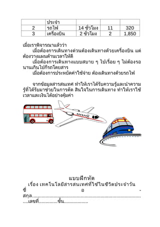 ประจำา
      2          รถไฟ                   14 ชัวโมง
                                              ่               11           320
      3          เครื่องบิน             2 ชัวโมง
                                            ่                 2           1,850

เมื่อเราพิจารณาแล้วว่า
       เมื่อต้องการเดินทางด่วนต้องเดินทางด้ว ยเครื่ องบิ น แต่
ต้องวางแผนด้านเวลาให้ดี
       เมื่ อ ต้ อ งการเดิ น ทางแบบสบาย ๆ ไปเรื่ อ ย ๆ ไม่ ต้ อ งรอ
นานเกินไปก็รถโดยสาร
       เมื่อต้องการประหยัดค่าใช้จ่าย ต้องเดินทางด้วยรถไฟ

       จากข้อมูลสารสนเทศ ทำาให้เราได้รับความรู้และนำาความ
รู้ที่ได้รับมาช่วยในการตัด สินใจในการเดินทาง ทำาให้เราใช้
เวลาและเงินได้อย่างคุ้มค่า




                                 แบบฝึก หัด
    เรื่อ ง เทคโนโลยีส ารสนเทศที่ใ ช้ใ นชีว ิต ประจำา วัน
ชื่                                        อ                                          -
สกุ ล .................................................................................
....เลขที่..............ชั้น..................
 