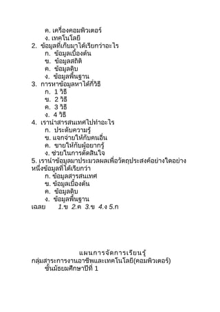 ค. เครื่องคอมพิวเตอร์
     ง. เทคโนโลยี
2. ข้อมูลที่เก็บมาได้เรียกว่าอะไร
     ก. ข้อมูลเบื้องต้น
     ข. ข้อมูลสถิติ
     ค. ข้อมูลดิบ
     ง. ข้อมูลพื้นฐาน
3. การหาข้อมูลหาได้กี่วิธี
     ก. 1 วิธี
     ข. 2 วิธี
     ค. 3 วิธี
     ง. 4 วิธี
4. เรานำาสารสนเทศไปทำาอะไร
     ก. ประดับความรู้
     ข. แจกจ่ายให้กับคนอื่น
     ค. ขายให้กับผู้อยากรู้
     ง. ช่วยในการตัดสินใจ
5. เรานำาข้อมูลมาประมวลผลเพื่อวัตถุประสงค์อย่างใดอย่าง
หนึ่งข้อมูลที่ได้เรียกว่า
     ก. ข้อมูลสารสนเทศ
     ข. ข้อมูลเบื้องต้น
     ค. ข้อมูลดิบ
     ง. ข้อมูลพื้นฐาน
เฉลย       1.ข 2.ค 3.ข 4.ง 5.ก




                 แผนการจัด การเรีย นรู้
กลุ่มสาระการงานอาชีพและเทคโนโลยี(คอมพิวเตอร์)
     ชันมัธยมศึกษาปีที่ 1
       ้
 