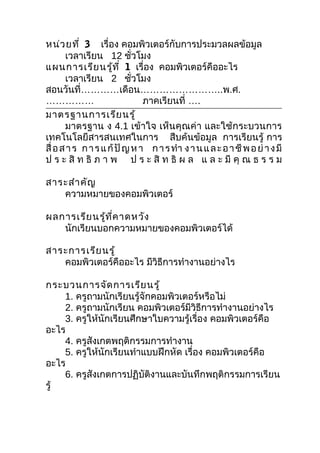 หน่ว ยที่ 3 เรื่อง คอมพิวเตอร์กับการประมวลผลข้อมูล
       เวลาเรียน 12 ชัวโมง  ่
แผนการเรีย นรู้ท ี่ 1 เรื่อง คอมพิวเตอร์คืออะไร
       เวลาเรียน 2 ชัวโมง     ่
สอนวันที่…………เดือน……………………..พ.ศ.
……………                           ภาคเรียนที่ ….
มาตรฐานการเรีย นรู้
       มาตรฐาน ง 4.1 เข้าใจ เห็นคุณค่า และใช้กระบวนการ
เทคโนโลยีสารสนเทศในการ สืบค้นข้อมูล การเรียนรู้ การ
สื่ อ ส า ร ก า ร แ ก้ ปั ญ ห า ก า ร ทำา ง า น แ ล ะ อ า ชี พ อ ย่ า ง มี
ป ร ะ สิ ท ธิ ภ า พ ป ร ะ สิ ท ธิ ผ ล แ ล ะ มี คุ ณ ธ ร ร ม

สาระสำา คัญ
   ความหมายของคอมพิวเตอร์

ผลการเรีย นรู้ท ี่ค าดหวัง
   นักเรียนบอกความหมายของคอมพิวเตอร์ได้

สาระการเรีย นรู้
   คอมพิวเตอร์คืออะไร มีวิธีการทำางานอย่างไร

กระบวนการจัด การเรีย นรู้
    1. ครูถามนักเรียนรู้จักคอมพิวเตอร์หรือไม่
    2. ครูถามนักเรียน คอมพิวเตอร์มีวิธีการทำางานอย่างไร
    3. ครูให้นักเรียนศึกษาใบความรู้เรื่อง คอมพิวเตอร์คือ
อะไร
    4. ครูสังเกตพฤติกรรมการทำางาน
    5. ครูให้นักเรียนทำาแบบฝึกหัด เรื่อง คอมพิวเตอร์คือ
อะไร
    6. ครูสังเกตการปฏิบัติงานและบันทึกพฤติกรรมการเรียน
รู้
 