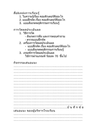 สื่อ /แหล่ง การเรีย นรู้
       1. ใบความรู้เรื่อง คอมพิวเตอร์คืออะไร
       2. แบบฝึกหัด เรื่อง คอมพิวเตอร์คืออะไร
       3. แบบสังเกตพฤติกรรมการเรียนรู้

การวัด ผลประเมิน ผล
   1. วิธีการวัด
        - สังเกตการฟัง และการตอบคำาถาม
        - ตรวจแบบฝึกหัด
   2. เครื่องการวัดผลประเมินผล
        - แบบฝึกหัด เรื่อง คอมพิวเตอร์คืออะไร
        - แบบสังเกตพฤติกรรมการเรียนรู้
   3. เกณฑ์การวัดผลประเมินผล
        ใช้การผ่านเกณฑ์ ร้อยละ 70 ขึนไป
                                      ้

กิจ กรรมเสนอแนะ
………………………………………………………………………
………………………………………………………………………
………………………………………………………………………
………………………………………………………………………
………………………………………………………………………
………………………………………………………………………
………………………………………………………………………
………………………………………………………………………
………………………………………………………………………
………………………………………………………………………
………………………………………………………………………
………………………………………………………………………
………………………………………………………………………
………………………………………………………………………
………………………………………………………บั น ทึ ก ข้ อ
เสนอแนะ ของผู้บ ริห ารโรงเรีย น
………………………………………………………………………
………………………………………………………………………
………………………………………………………………………
 