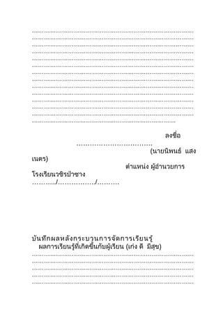 ………………………………………………………………………
………………………………………………………………………
………………………………………………………………………
………………………………………………………………………
………………………………………………………………………
………………………………………………………………………
………………………………………………………………………
………………………………………………………………………
………………………………………………………………………
………………………………………………………………………
………………………………………………………………………
………………………………………………………………………
………………………………………………………………………
………………………………………………………………

                                                        ลงชื่อ
                  …………………………….
                             (นายนิพนธ์ แสง
เนตร)
                                      ตำาแหน่ง ผู้อำานวยการ
โรงเรียนวชิรป่าซาง
………../……………../……….




บัน ทึก ผลหลัง กระบวนการจัด การเรีย นรู้
  ผลการเรียนรู้ที่เกิดขึ้นกับผู้เรียน (เก่ง ดี มีสุข)
………………………………………………………………………
………………………………………………………………………
………………………………………………………………………
………………………………………………………………………
………………………………………………………………………
 