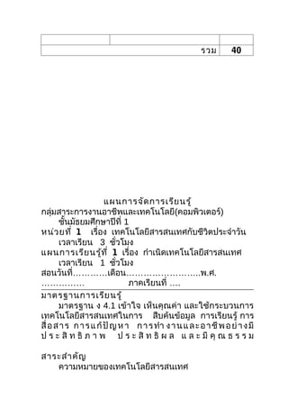 รวม        40




                       แผนการจัด การเรีย นรู้
กลุ่มสาระการงานอาชีพและเทคโนโลยี(คอมพิวเตอร์)
       ชันมัธยมศึกษาปีที่ 1
          ้
หน่ว ยที่ 1 เรื่อง เทคโนโลยีสารสนเทศกับชีวิตประจำาวัน
       เวลาเรียน 3 ชัวโมง  ่
แผนการเรีย นรู้ท ี่ 1 เรื่อง กำาเนิดเทคโนโลยีสารสนเทศ
       เวลาเรียน 1 ชัวโมง    ่
สอนวันที่…………เดือน……………………..พ.ศ.
……………                          ภาคเรียนที่ ….
มาตรฐานการเรีย นรู้
       มาตรฐาน ง 4.1 เข้าใจ เห็นคุณค่า และใช้กระบวนการ
เทคโนโลยีสารสนเทศในการ สืบค้นข้อมูล การเรียนรู้ การ
สื่ อ ส า ร ก า ร แ ก้ ปั ญ ห า ก า ร ทำา ง า น แ ล ะ อ า ชี พ อ ย่ า ง มี
ป ร ะ สิ ท ธิ ภ า พ ป ร ะ สิ ท ธิ ผ ล แ ล ะ มี คุ ณ ธ ร ร ม

สาระสำา คัญ
   ความหมายของเทคโนโลยีสารสนเทศ
 