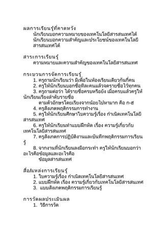 ผลการเรีย นรู้ท ี่ค าดหวัง
   นักเรียนบอกความหมายของเทคโนโลยีสารสนเทศได้
   นักเรียนบอกความสำาคัญและประโยชน์ของเทคโนโลยี
   สารสนเทศได้

สาระการเรีย นรู้
   ความหมายและความสำาคัญของเทคโนโลยีสารสนเทศ

กระบวนการจัด การเรีย นรู้
     1. ครูถามนักเรียนว่า มีเพื่อในห้องเรียนเดียวกันกี่คน
     2. ครูให้นักเรียนบอกชื่อทีละคนแล้วจดรายชื่อไว้ทุกคน
     3. ครูถามต่อว่า ได้รายชื่อครบหรือยัง เมื่อครบแล้วครูให้
นักเรียนเรียงลำาดับรายชื่อ
        ตามตัวอักษรโดยเรียงจากน้อยไปหามาก คือ ก-ฮ
     4. ครูสังเกตพฤติกรรมการทำางาน
     5. ครูให้นักเรียนศึกษาใบความรู้เรื่อง กำาเนิดเทคโนโลยี
สารสนเทศ
     6. ครูให้นักเรียนทำาแบบฝึกหัด เรื่อง ความรู้เกี่ยวกับ
เทคโนโลยีสารสนเทศ
     7. ครูสังเกตการปฏิบัติงานและบันทึกพฤติกรรมการเรียน
รู้
     8. จากงานที่นักเรียนลงมือกระทำา ครูให้นักเรียนบอกว่า
อะไรคือข้อมูลและอะไรคือ
        ข้อมูลสารสนเทศ

สื่อ /แหล่ง การเรีย นรู้
       1. ใบความรู้เรื่อง กำาเนิดเทคโนโลยีสารสนเทศ
       2. แบบฝึกหัด เรื่อง ความรู้เกี่ยวกับเทคโนโลยีสารสนเทศ
       3. แบบสังเกตพฤติกรรมการเรียนรู้

การวัด ผลประเมิน ผล
   1. วิธีการวัด
 
