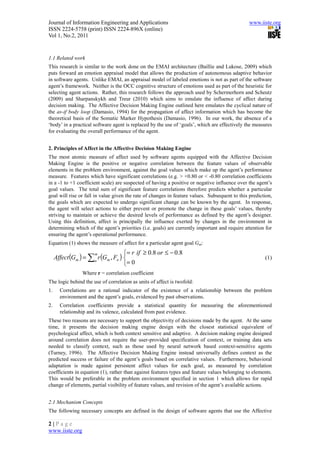 Journal of Information Engineering and Applications                                             www.iiste.org
ISSN 2224-5758 (print) ISSN 2224-896X (online)
Vol 1, No.2, 2011


1.1 Related work
This research is similar to the work done on the EMAI architecture (Baillie and Lukose, 2009) which
puts forward an emotion appraisal model that allows the production of autonomous adaptive behavior
in software agents. Unlike EMAI, an appraisal model of labeled emotions is not as part of the software
agent’s framework. Neither is the OCC cognitive structure of emotions used as part of the heuristic for
selecting agent actions. Rather, this research follows the approach used by Schermerhorn and Scheutz
(2009) and Sharpanskykh and Treur (2010) which aims to emulate the influence of affect during
decision making. The Affective Decision Making Engine outlined here emulates the cyclical nature of
the as-if body loop (Damasio, 1994) for the propagation of affect information which has become the
theoretical basis of the Somatic Marker Hypothesis (Damasio, 1996). In our work, the absence of a
‘body’ in a practical software agent is replaced by the use of ‘goals’, which are effectively the measures
for evaluating the overall performance of the agent.


2. Principles of Affect in the Affective Decision Making Engine
The most atomic measure of affect used by software agents equipped with the Affective Decision
Making Engine is the positive or negative correlation between the feature values of observable
elements in the problem environment, against the goal values which make up the agent’s performance
measure. Features which have significant correlations (e.g. > +0.80 or < -0.80 correlation coefficients
in a -1 to +1 coefficient scale) are suspected of having a positive or negative influence over the agent’s
goal values. The total sum of significant feature correlations therefore predicts whether a particular
goal will rise or fall in value given the rate of changes in feature values. Subsequent to this prediction,
the goals which are expected to undergo significant change can be known by the agent. In response,
the agent will select actions to either prevent or promote the change in these goals’ values, thereby
striving to maintain or achieve the desired levels of performance as defined by the agent’s designer.
Using this definition, affect is principally the influence exerted by changes in the environment in
determining which of the agent’s priorities (i.e. goals) are currently important and require attention for
ensuring the agent’s operational performance.
Equation (1) shows the measure of affect for a particular agent goal Gm:
                                    = r if ≥ 0.8 or ≤ − 0.8
     Affect (Gm ) = ∑n r (Gm , Fn ) 
                     m
                                                                                                       (1)
                                    = 0
                 Where r = correlation coefficient
The logic behind the use of correlation as units of affect is twofold:
1.     Correlations are a rational indicator of the existence of a relationship between the problem
       environment and the agent’s goals, evidenced by past observations.
2.     Correlation coefficients provide a statistical quantity for measuring the aforementioned
       relationship and its valence, calculated from past evidence.
These two reasons are necessary to support the objectivity of decisions made by the agent. At the same
time, it presents the decision making engine design with the closest statistical equivalent of
psychological affect, which is both context sensitive and adaptive. A decision making engine designed
around correlation does not require the user-provided specification of context, or training data sets
needed to classify context, such as those used by neural network based context-sensitive agents
(Turney, 1996). The Affective Decision Making Engine instead universally defines context as the
predicted success or failure of the agent’s goals based on correlative values. Furthermore, behavioral
adaptation is made against persistent affect values for each goal, as measured by correlation
coefficients in equation (1), rather than against features types and feature values belonging to elements.
This would be preferable in the problem environment specified in section 1 which allows for rapid
change of elements, partial visibility of feature values, and revision of the agent’s available actions.


2.1 Mechanism Concepts
The following necessary concepts are defined in the design of software agents that use the Affective

2|Page
www.iiste.org
 