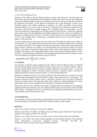 Journal of Information Engineering and Applications                                            www.iiste.org
ISSN 2224-5758 (print) ISSN 2224-896X (online)
Vol 1, No.2, 2011

3.3 The Decision-Making Process
Decisions in the Affective Decision Making Engine are made in the homeostat. The homeostat used
here deviates from the original homeostat designed by Ashby (1956) due to the fact that equilibrium
needs to be redefined during each iteration according to the GSV of only those goals that are found to
be significant in the GSM. In this regard, the homeostat used in this framework is closer to the
homeostat design of the DARE architecture in (Maçãs et al., 2001), but differs in that specific
emotional labels are not used as part of the design. Furthermore, the balancing component of the
homeostat is derived from a similarly changing set of available actions in each iteration. For this
reason, the homeostat is represented by an AM data structure in this framework. Affectively significant
goals, which were previously highlighted in the GSM, populate the columns, and are cross tabulated by
the agent’s available actions as the rows. The GSV for each goal acts as a common multiplier for the
AAV of every available action. Homeostasis is disturbed whenever there is any GSV, positive or
negative, in the homeostat.
To make rational decisions, the agent selects the action that will produce the largest sum product of
AAV and GSV (5). This method of action selection works very well when the affect values are defined
as correlation coefficients. For example, if an goal has a high positive GSV, actions which produce the
largest positive correlation for change in the aforementioned goal would also produce the largest
product. Conversely, if a goal has a high negative GSV, actions which produce the largest negative
correlation for change in the aforementioned goal would in turn produce the largest product of AAV
and GSV. Actions that bring equilibrium to the homeostat during rational decision making are those
actions that produce the highest sum product of AAV and GSV.

             (       )
  arg max actioni0 = ∑i ( AAVi × GSVn )
                             n
                                                                                                      (5)

4. Conclusion
The operation of software agents equipped with the Affective Decision Making Engine in empirical
tests have shown that the correlation of feature values to goal values, as a measure of affect, is able to
correctly identify features that exert positive or negative influences to the agent’s goals. As such, the
summary propagation of affect to similarly featured elements or elemental classes is possible by
employing similarity measures between elements, as a future proposed direction.
Mistakes in correlation, however, occur when the element exits observation for an amount of time and
the environment independently alters the element’s feature values outside the view of the agent. This
element’s temporary absence usually creates a significant deviation from the stored y-component
summary of feature history when measuring affect value. Therefore an affect degradation rate, which
pushes affect values to 0 (no correlation) is recommended for frequently deviating features.
Observations also show the scalability of the agent in handling feature rich elements in more populous
expanded problem environments, since only significant affect values enter the EAM, AAM, and GSM
affect matrices. Scalability in this case is governed by the significance threshold and the size of the
roving window used to limit the agent’s view.


Acknowledgements
We would like to thank the Data Mining and Optimization Research Group, UKM and the Centre of
Artificial Intelligence Technology, UKM for their valuable assistance in this research.


References
Ashby, W. R. (1956). Introduction to Cybernetics. Methuen.
Baillie, P. and Lukose, D. (2002). An Affective Decision Making Agent Architecture Using Emotion
Appraisals. Proceedings of PRICAI '02, 581-590.
Damasio, A. R. (1994). Descartes’ Error: Emotion, Reason and the Human Brain. Grosset/Putman.
Damasio, A. R. (1996). The somatic marker hypothesis and the possible functions of the prefrontal
cortex. Philosophical Transactions: Biological Sciences, 351(1346), 1413-1420. doi:
10.1098/rstb.1996.0125, http://dx.doi.org/10.1098/rstb.1996.0125


6|Page
www.iiste.org
 